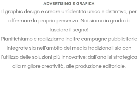 ADVERTISING E GRAFICA Il graphic design è creare un’identità unica e distintiva, per affermare la propria presenza. Noi siamo in grado di lasciare il segno! Pianifichiamo e realizziamo inoltre campagne pubblicitarie integrate sia nell’ambito dei media tradizionali sia con l’utilizzo delle soluzioni più innovative: dall’analisi strategica alla migliore creatività, alle produzione editoriale. 