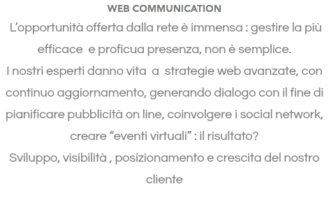 WEB COMMUNICATION L’opportunità offerta dalla rete è immensa : gestire la più efficace e proficua presenza, non è semplice. I nostri esperti danno vita a strategie web avanzate, con continuo aggiornamento, generando dialogo con il fine di pianificare pubblicità on line, coinvolgere i social network, creare “eventi virtuali” : il risultato? Sviluppo, visibilità , posizionamento e crescita del nostro cliente 