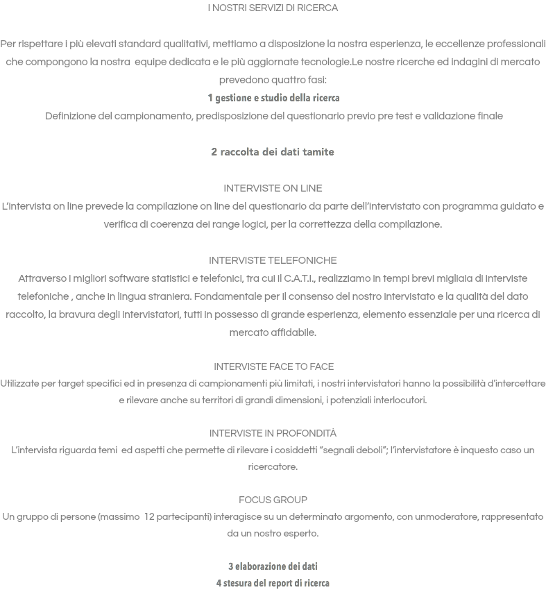 I NOSTRI SERVIZI DI RICERCA Per rispettare i più elevati standard qualitativi, mettiamo a disposizione la nostra esperienza, le eccellenze professionali che compongono la nostra equipe dedicata e le più aggiornate tecnologie.Le nostre ricerche ed indagini di mercato prevedono quattro fasi: 1 gestione e studio della ricerca Definizione del campionamento, predisposizione del questionario previo pre test e validazione finale 2 raccolta dei dati tamite INTERVISTE ON LINE L’intervista on line prevede la compilazione on line del questionario da parte dell’intervistato con programma guidato e verifica di coerenza dei range logici, per la correttezza della compilazione. INTERVISTE TELEFONICHE Attraverso i migliori software statistici e telefonici, tra cui il C.A.T.I., realizziamo in tempi brevi migliaia di interviste telefoniche , anche in lingua straniera. Fondamentale per il consenso del nostro intervistato e la qualità del dato raccolto, la bravura degli intervistatori, tutti in possesso di grande esperienza, elemento essenziale per una ricerca di mercato affidabile. INTERVISTE FACE TO FACE Utilizzate per target specifici ed in presenza di campionamenti più limitati, i nostri intervistatori hanno la possibilità d'intercettare e rilevare anche su territori di grandi dimensioni, i potenziali interlocutori. INTERVISTE IN PROFONDITÁ L’intervista riguarda temi ed aspetti che permette di rilevare i cosiddetti “segnali deboli”; l’intervistatore è inquesto caso un ricercatore. FOCUS GROUP Un gruppo di persone (massimo 12 partecipanti) interagisce su un determinato argomento, con unmoderatore, rappresentato da un nostro esperto. 3 elaborazione dei dati 4 stesura del report di ricerca 